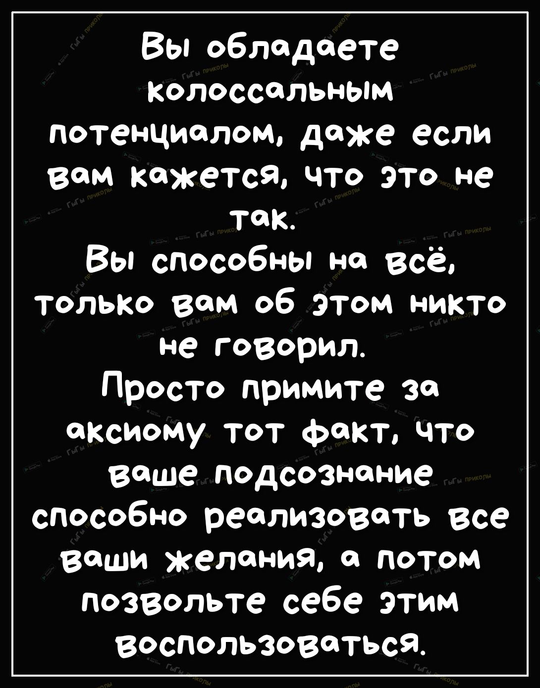 Вы обладаете Колоссальным потенциалом даже если вам кажется что это не так Вы способны на Всё только вам об этом никто не говорил Просто примите за аксиому тот факт что ваше подсознание способно реализовать все ваши желания и потом позвольте себе этим воспользоваться
