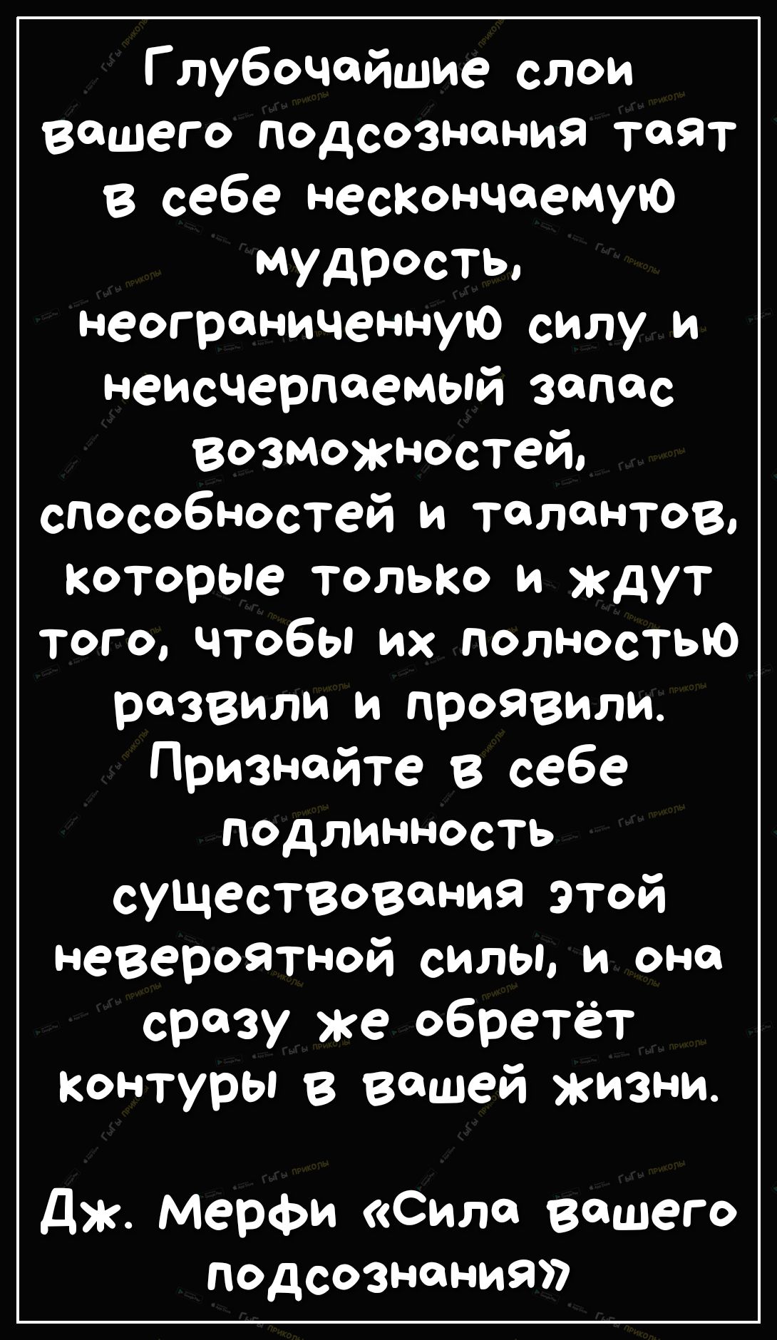 Глубочейшие слои Вашего подсознания таят в себе нескончаемую мудрость неограниченную силу и неисчерпаемый запас возможностей способностей и талантов Которые только и ждут ТОГОЧТ06ЬИХПОЛНОСТЬЮ развили и проявили Признайте в себе подлинность существования этой невероятной силы и оно сразу же обретёт контуры в вашей жизни дж Мерфи Силе вашего подсознания