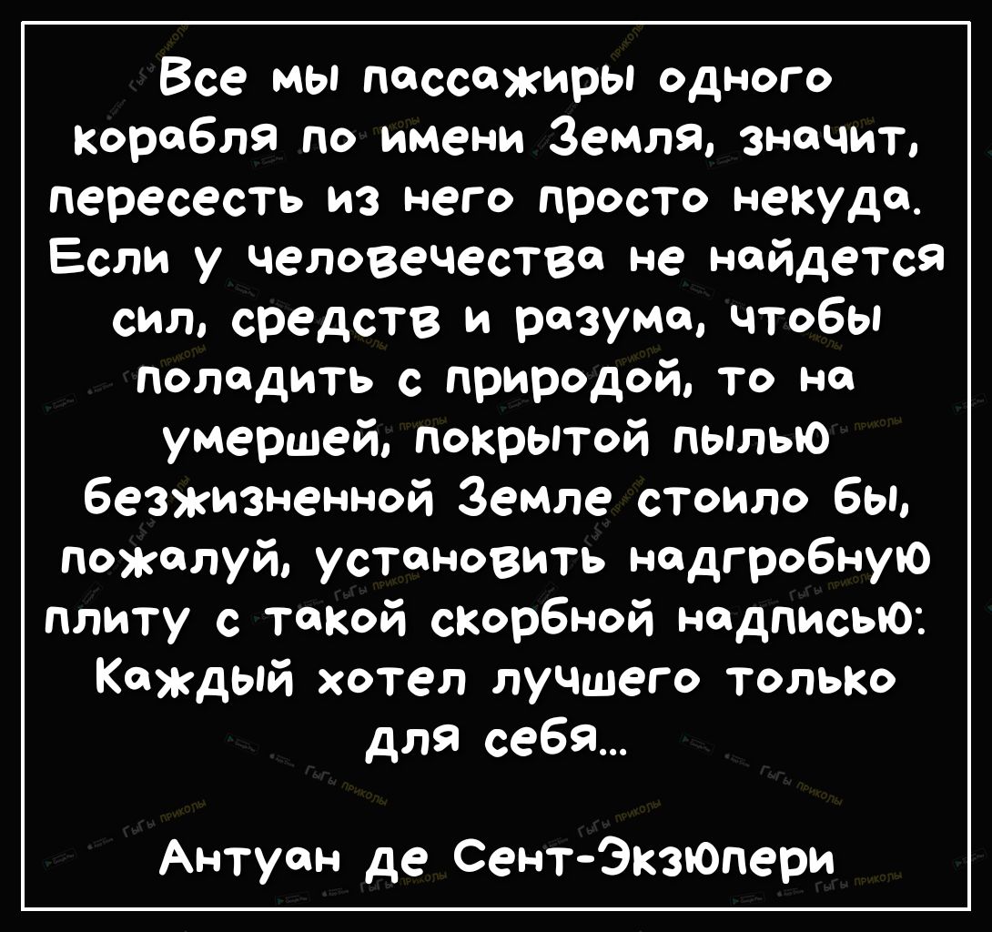 Все мы поссожиры одного Коробля по имени Земля значит пересесть из него просто некуда Если у человечество не найдется сил средств и разума чтобы поладить с природой то но умершей покрытой пылыо безжизненной Земле стоило бы пожалуй установить надгробную плиту с такой скорбной надписью Каждый хотел лучшего только для себя Антуан де СентЭктопери