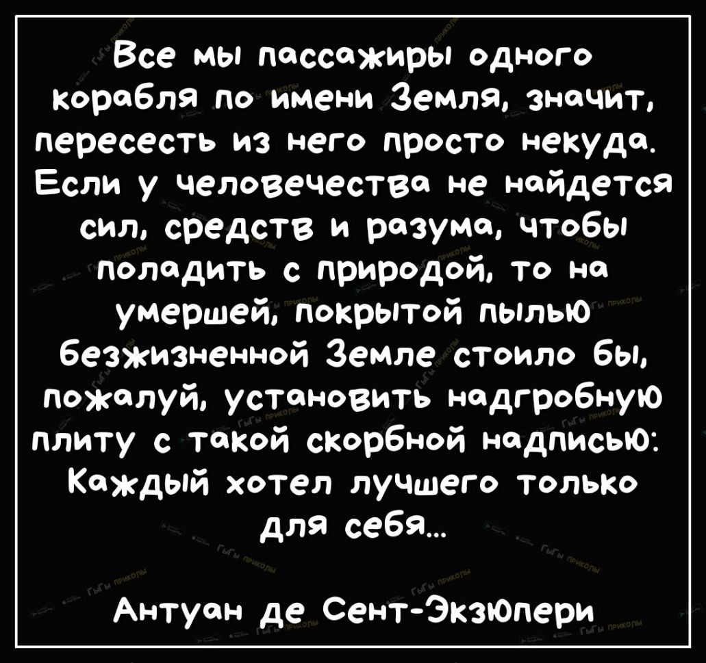 Все мы пассажиры одного корабля по имени Земля значит пересесть из него просто некуда Если у человечества не найдется сил средств и разума чтобы поладить с природой То но умершей покрытой пылью безжизненной Земле стоило бы пожалуй установить нодгробную плиту с тонкой сксрбной надписью Каждый хотел лучшего только для себя Антуан де СентЭкзпОпери