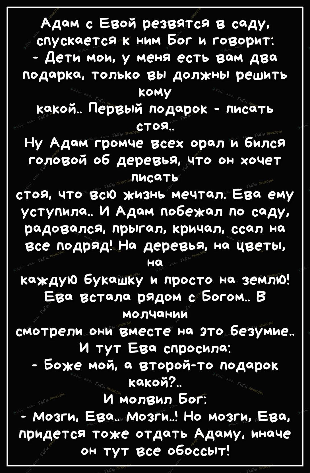 Адам с Евой резвятся в саду спускается к ним Бог и говорит дети мои у мена есть вам два подарка только вы должны решить Кому какой Первый подарок писать стоя Ну Адам громче всех орал и бился головой об деревья что он хочет писать стоя что всю жизнь мечтал Ева ему уступила И Адам побежал по саду радовался прЬгал кричал ссал на Все подряд На деревья на цветы на каждую букашку и просто на землЮ Ева в