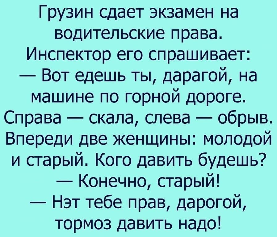 Грузин сдает экзамен на водительские права Инспектор его спрашивает Вот едешь ты дарагой на машине по горной дороге Справа скала слева обрыв Впереди две женщины молодой и старый Кого давить будешь Конечно старый Нэт тебе прав дарогой тормоз давить надо