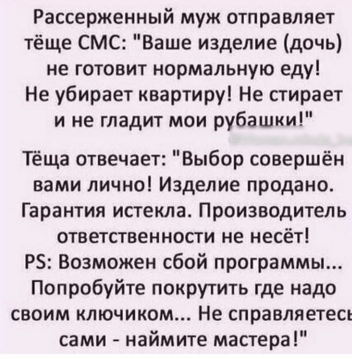 Рассерженный муж отправляет тёще СМС Ваше изделие дочь не готовит нормальную еду Не убирает квартиру Не стирает и не гладит мои рубашки Тёща отвечает Выбор совершён вами лично Изделие продано Гарантия истекла Производитель ответственности не несёт РЗ Возможен сбой программы Попробуйте покрутить где надо своим ключиком Не справляетесь сами наймите мастера
