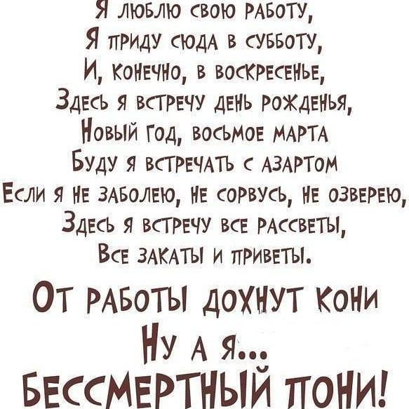Я ЛЮБЛЮ свою РАБОТУ Я приш СЮДА в суввотщ И КОНЕЧНО в ВОСКРЕСЕНЬЕ Здесь я трачу день РОЖДЕНЬЯ Новый год восЬМОЕ МАРТА Буду я ВСГРЕЧАТЬ АЗАРТОМ Если я НЕ змюлвю НЕ соРвусЬ нЕ озввР5ю Здесь всггвчу вв РАссветъц Всв ЗАКАТЫ и приветы ОТ РАБОТЫ дохнут Кони Ну А я БЕссМЕРТНЫИ поНИ