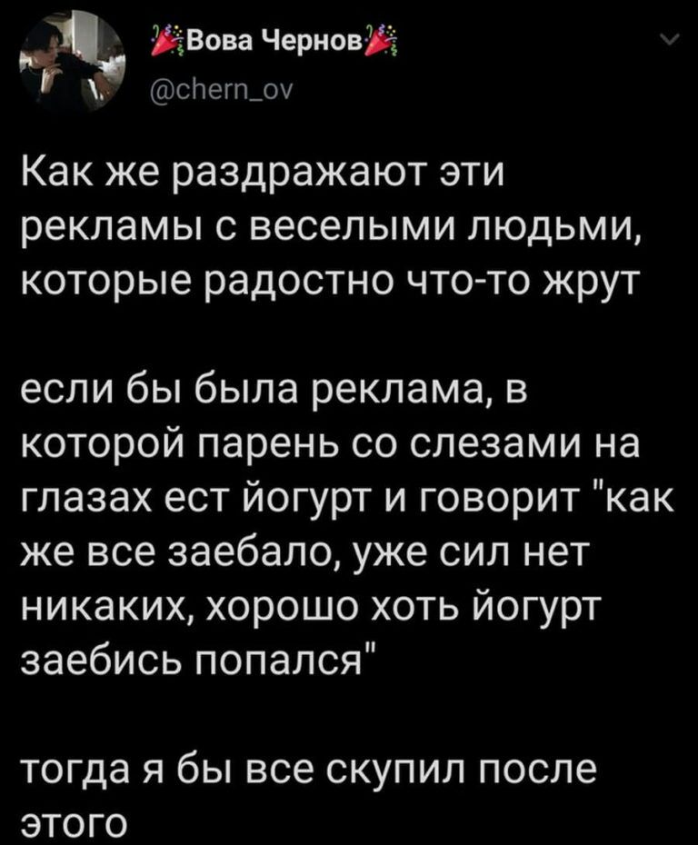 р ЁВова ЧерновЖі і слегп_оу Как же раздражают эти рекламы с веселыми людьми которые радостно что то жрут если бы была реклама в которой парень со слезами на глазах ест йогурт и говорит как же все заебало уже сил нет никаких хорошо хоть йогурт заебись попался тогда Я бЫ все СКУПИЛ ПОСЛЕ ЭТОГО