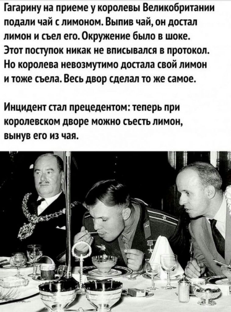 Гагарину на приеме у королевы Великобритании подали чай с лимоном Выпив чай он достал лимон и съел его Окружение было в шоке Этот поступок никак не вписывался в протокол Но королева невозмутимо достала свой лимон и тоже съела Весь двор сделал то же самое Инцидент стал прецедентом теперь при королевском дворе можно съесть лимон вынув его из чая