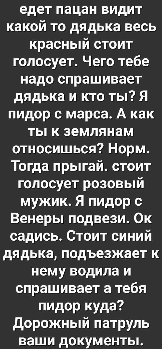 едет пацан видит какой то дядька весь красный стоит голосует Чего тебе надо спрашивает дядька и кто ты Я пидор с марса А как ты к землянам относишься Норм Тогда прыгай стоит голосует розовый мужик Я пидор с Венеры подвези Ок садись Стоит синий дядька подъезжает к нему водила и спрашивает а тебя пидор куда Дорожный патруль ваши документы