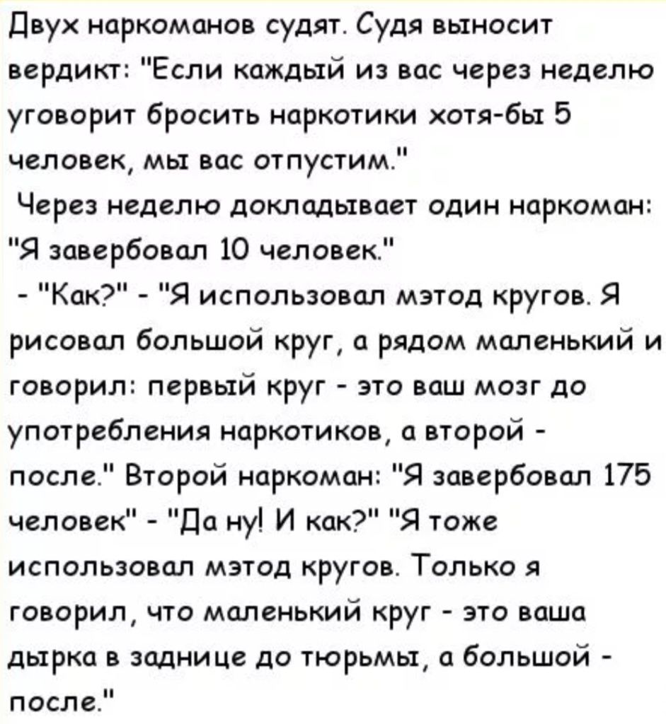 двух наркоманов судят Судя выносит вердикт Если каждый из вас через неделю уговорит бросить наркотики хотя бы 5 человек мы вас отпустим Через неделю докладывает один наркоман Я завербовал 10 человек ЦК Я использовал мэтод кругов Я рисовал большой круг а рядом маленький и говорил первый круг это ваш мозг до употребления наркотиков второй Я завербовал 175 Я тоже после Второй наркоман человек до ну И