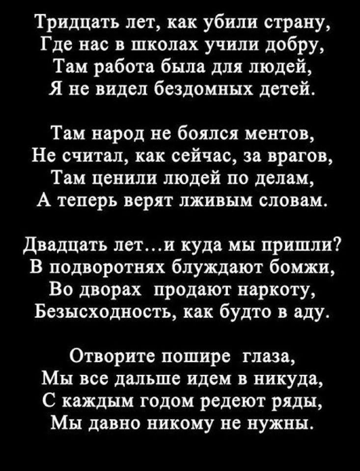 Тридцать лет как убили страну Где нас в школах учили добру Там работа была для людей Я не видел бездомных детей Там народ не боялся ментов Не считал как сейчас за врагов Там ценили людей по делам А теперь верят лживым словам Двадцать лети куда мы пришли В подворотнях блуждают бомжи Во дворах продают наркоту Безысходность как будто в аду Отворите пошире глаза Мы все дальше идем в никуда С каждым го