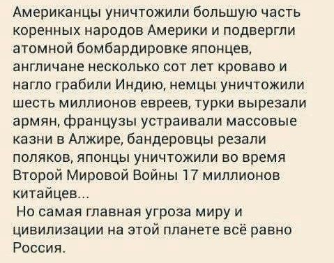 Американцы уничтожили большую часть коренных народов Америки и подвергли атомной бомбардировке японцев англичане несколько сот лет кроваво и нагло грабили Индию немцы уничтожили шесть миллионов евреев турки вырезали армян французы устраивали массовые казни в Алжире бандеровцы резали поляков японцы уничтожили во время Второй Мировой Войны 17 миллионов китайцев Но самая главная угроза миру и цивилиз