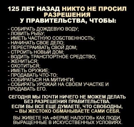 125 ЛЕТ НАЗАД НИКТО НЕ ПРОСИЛ РАЗРЕШЕНИЯ У ПРАВИТЕЛЬСТВА ЧТОБЫ СОБИРАТЬ дОЖДЕВУЮ ВОДУ ПОБИТЬ РЫБУ МЕТЬ ЧАСТНУЮ СОБСТВЕННОСТЬ АЧИНАТЬ СВОЕ ДЕПО_ ЕРЕСТРАИВАТЬ СВОЙ дом РОИТЬ НОВЫЙ ДОМ ОДИТЬ ТРАНСПОРТНОЕ СРЕДСТВО РОДАБАТЬ ЧТО ТО ОБИРАТЬСЯ НА МИТИНГИ СОБИРАТЬ УРОЖАЙ НА СВОЕМ УЧАСТКЕ И ПРОДАВАТЬ ЕГО сегодня мы почти ничего не можем делдть не РАЗРЕШЕНИЯ пгдвитепьсты если вы все еще думдвтв что своводны 