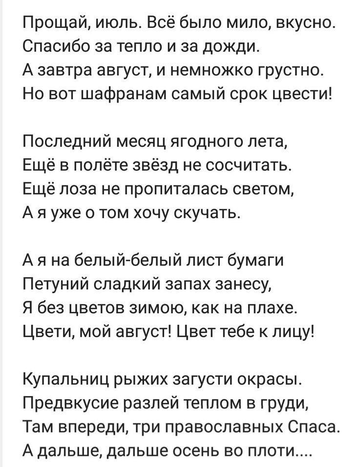 Прощай июль Всё было мило вкусно Спасибо за тепло и за дожди А завтра август и немножко грустно Но вот шафранам самый срок цвести Последний месяц ягодного лета Ещё в полёте звёзд не сосчитать Ещё лоза не пропиталась светом А я уже о том хочу скучать А я на белый белый лист бумаги Петуний сладкий запах занесу Я без цветов зимою как на плахе Цвети мой август Цвет тебе к лицу Купальниц рыжих загусти 