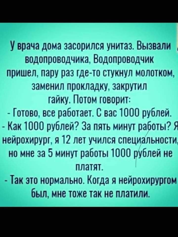 У врача дома засорился унитаз Вызвали водопроводчика Водопроводчик пришел пару раз гдето стукнул молотком заменил прокладку закрутил гайку Потом товорит Готово все работает С вас 1000 рублей Как 1000 рублей За пять минут работы Я нейрохирург я 12 лет учился специальности но мне за 5 минут работы 1000 рУблей не платят Так это нормально Когда я нейрохирургом былине тоже так не платили