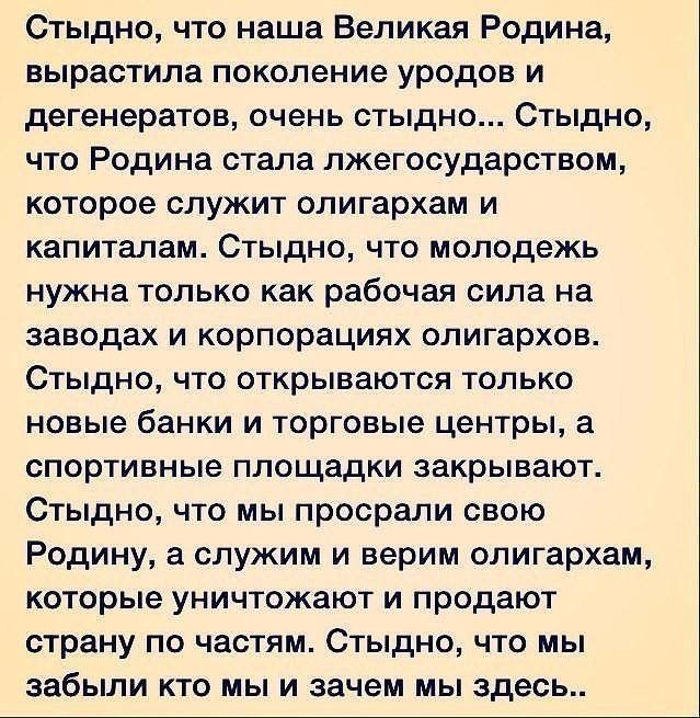 Стыдно что наша Великая Родина вырастила поколение уродов и дегенератов очень стыдно Стыдно что Родина стала лжегосударством которое служит олигархам и капиталам Стыдно что молодежь нужна только как рабочая сила на заводах и корпорациях олигархов Стыдно что открываются только новые банки и торговые центры а спортивные площадки закрывают Стыдно что мы просрали свою Родину а служим и верим олигархам