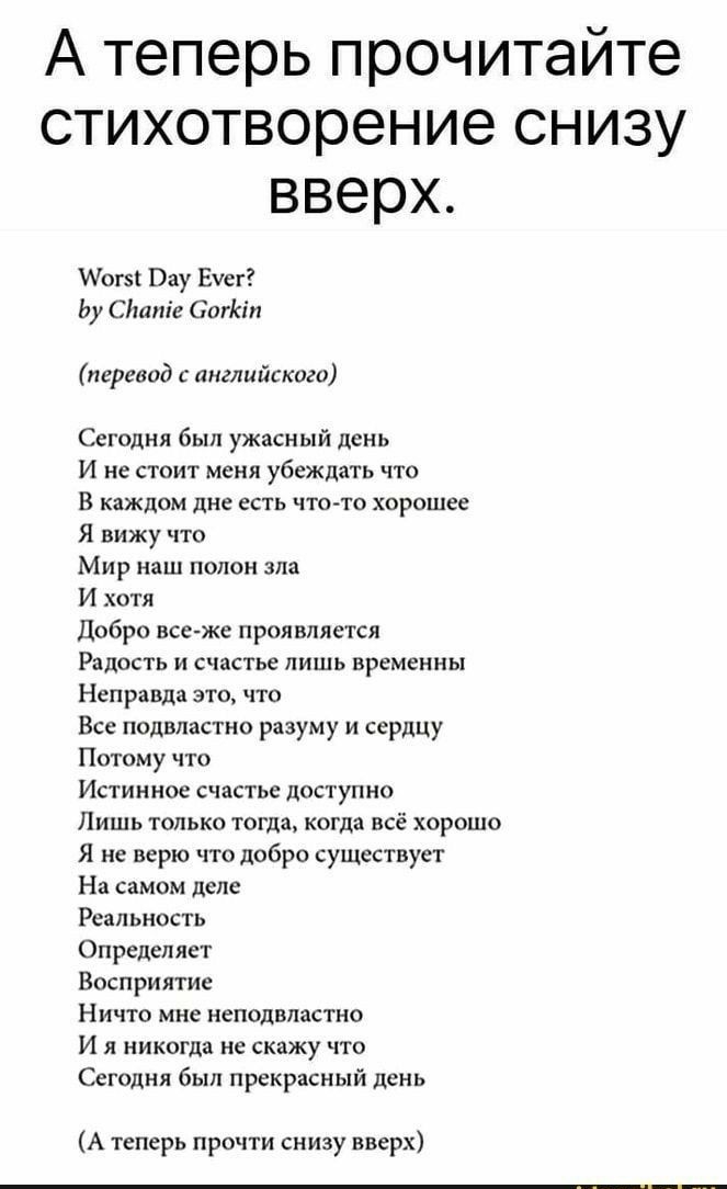 А теперь прочитайте стихотворение снизу вверх Иогз Вау Еуег Ьу Сітпіе Сигіал перевод с английского Сегодня был ужасный день И не стоит меня убеждать что В каждом дне ЕСТЬ ЧТО ТО ХОРОШЕС Я вижу что Мир наш полон зла И хотя Добро все же проявляется Радость и счастье лишь временны Неправда ЭТО ЧТО Все подвластно разуму и сердцу Потому что Истинное счастье доступно Лишь только тогда когда всё хорошо Я