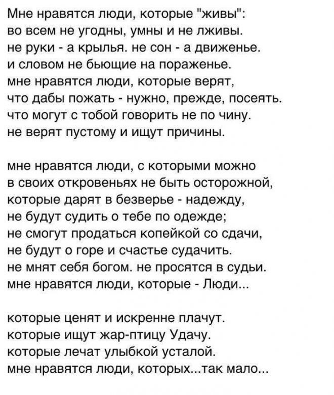 Мне нравятся люди которые живы во всем не угодны умны и не пживы не руки а крылья не сон а движенье и словом не бьющие на пораженье мне нравятся люди которые верят что дабы пожать нужно прежде посеять что могут с тобой говорить не по чину не верят пустому и ищут причины мне нравятся люди с которыми можно в своих откровеньях не быть осторожной которые дарят в безверье надежду не будут судить о тебе