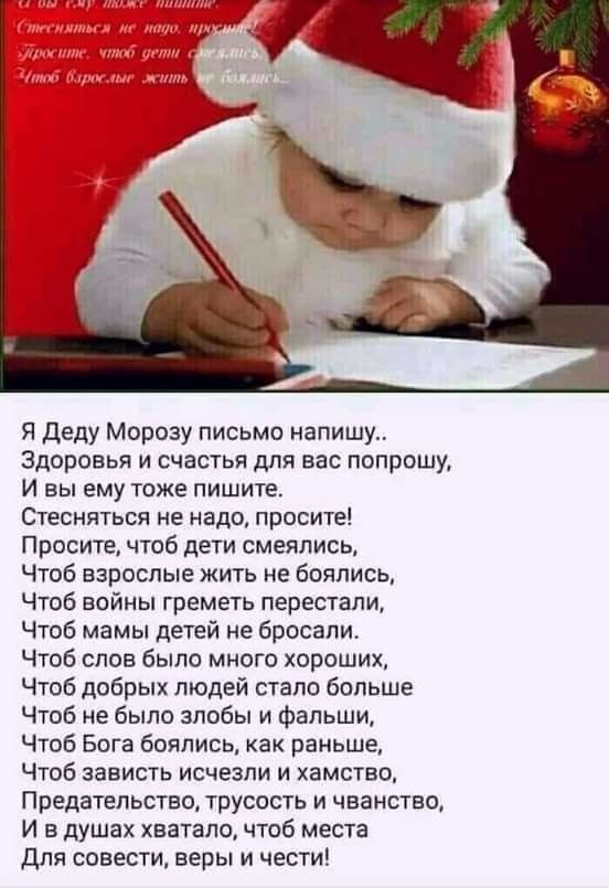 Я Деду Морозу письмо напишу Здоровья и счастья для вас попрошу И вы ему тоже пишите Стесняться не надо просите Просите чтоб дети смеялись Чтоб взрослые жить не боялись Чтоб войны греметь перестали Чтоб мамы детей не бросали Чтоб слов было много хороших Чтоб добрых людей стало больше Чтоб не было злобы и фальши Чтоб Бога боялись как раньше Чтоб зависть исчезли и хамство Предательство трусость и чва