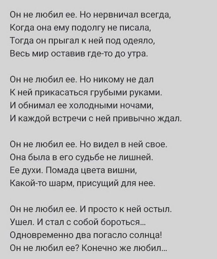 Он не любил ее Но нервничал всегда Когда она ему подолгу не писала Тогда он прыгал к ней под одеяло Весь мир оставив гдето до утра Он не любил ее Но никому не дал К ней прикасаться грубыми руками И обнимал ее холодными ночами И каждой встречи с ней привычно ждал Он не любил ее Но видел в ней свое Она была в его судьбе не лишней Ее духи Помада цвета вишни Какойто шарм присущий для нее Он не любил е