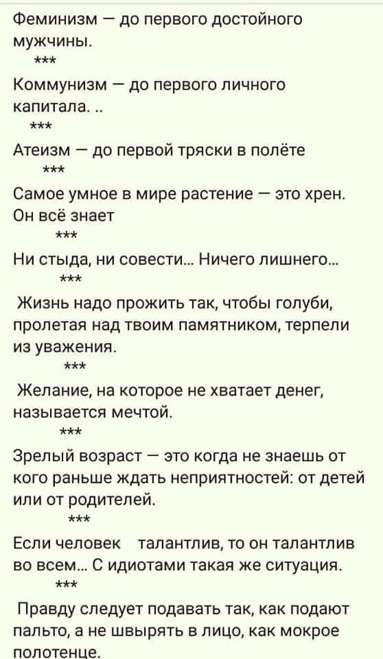 Феминизм до первого достойного МУЖЧИНЫ КОММУНИЗМ ДО первого ЛИЧНОГО капитала Атеизм до первой тряски в полёте Самое умное в мире растение это хрен Он всё знает НИ стыда НИ совести Ничего лишнего ЖИЗНЬ Надо ПРОЖИТЬ ТЗК ЧТОбЫ ГОЛУбИ пролетая над ТВОИМ памятником терпели ИЗ уважения Желание на которое не хватает денег НЭЗЫВЭЕТСЯ мечтой Зрелый возраст _ ЭТО КОГДЭ Не знаешь ОТ кого раньше ждать неприят
