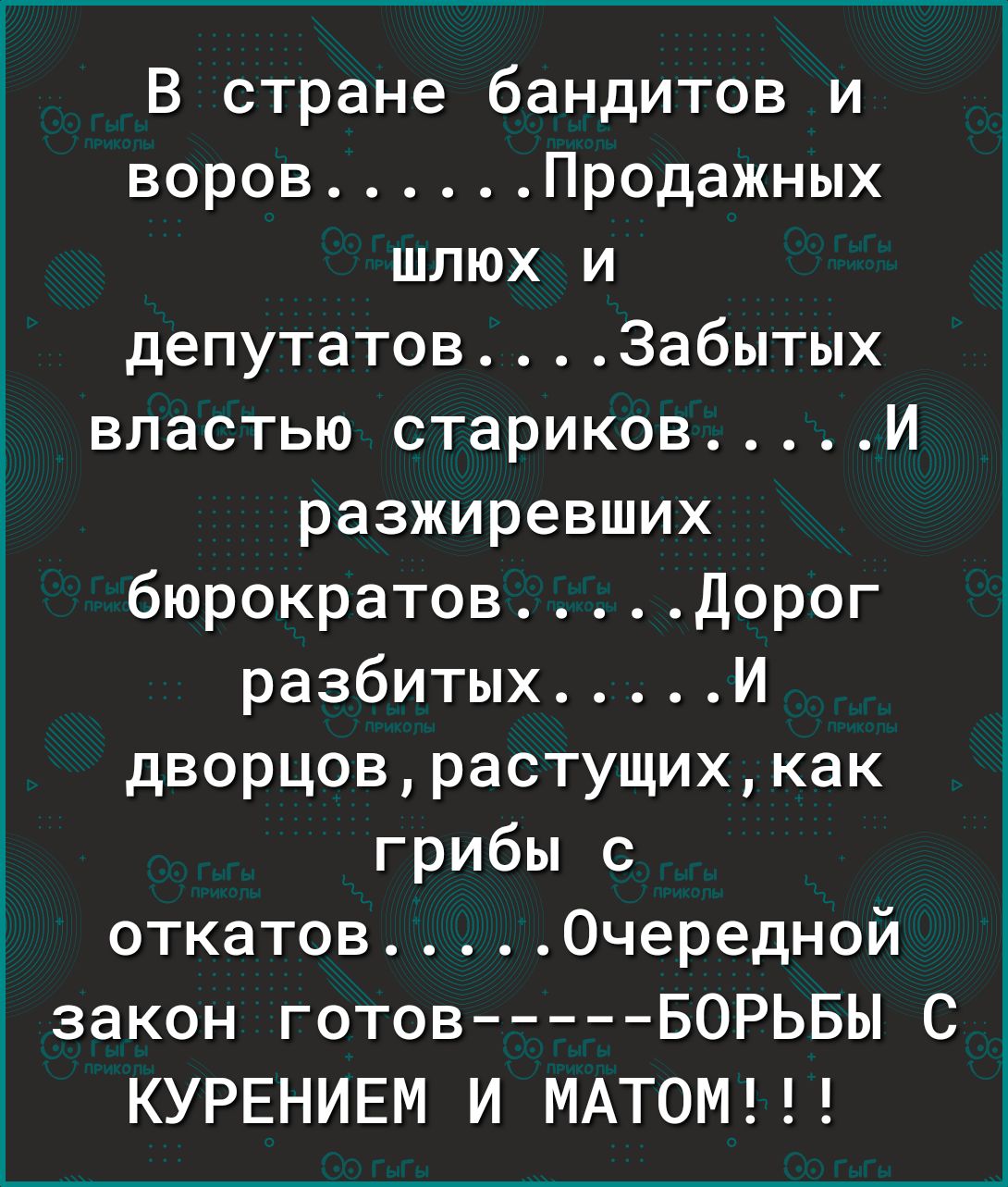 В стране бандитов и воров Продажных шлюх и депутатовЗабытых властью стариков И разжиревших бюрократов Дорог разбитых И дворцоврастущихкак грибы с откатов Очередной Ё закон готов БОРЬБЫ С КУРЕНИЕМ И МАТОМ