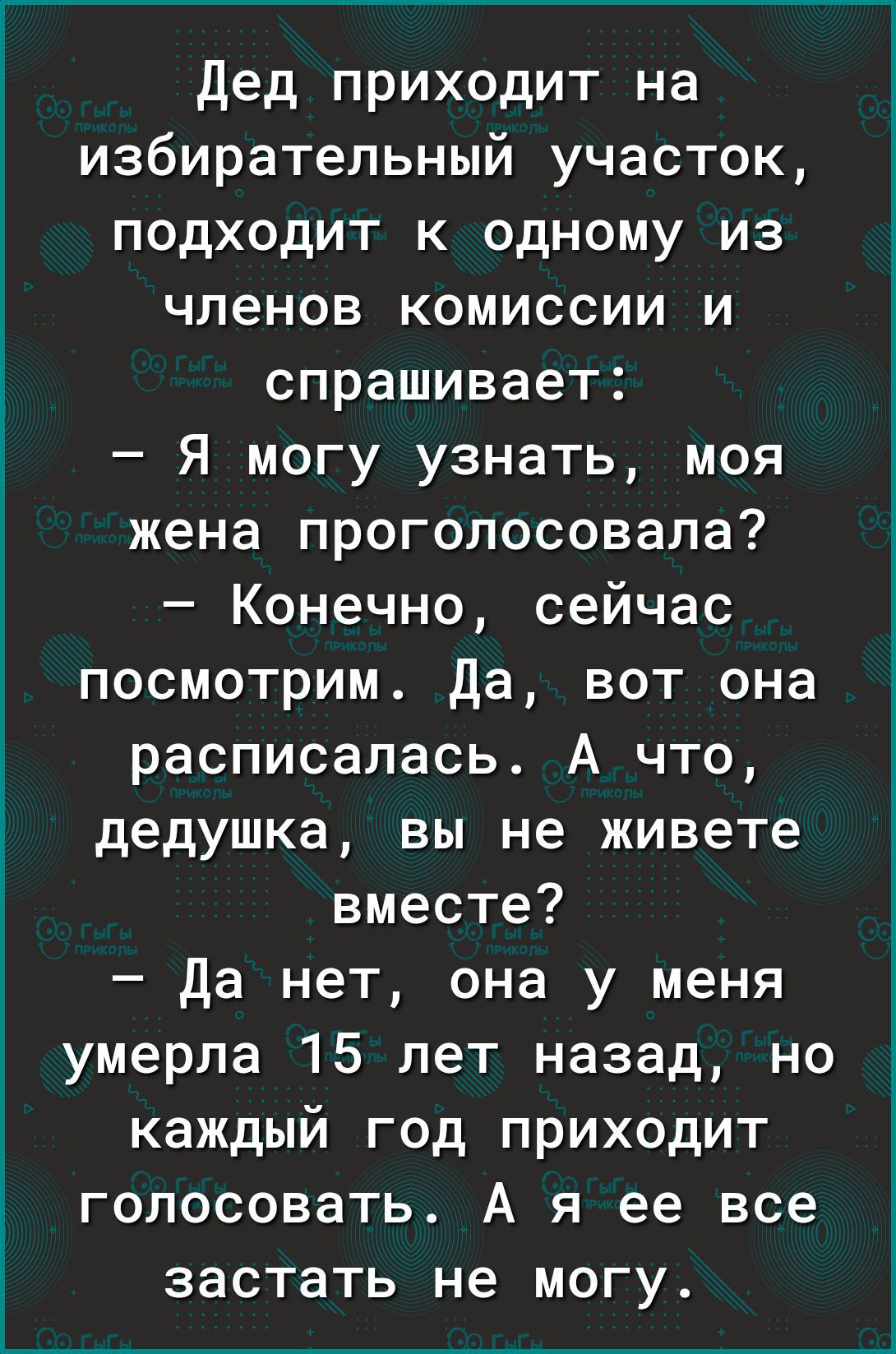 Дед приходит на избирательный участок подходит к одному из членов комиссии и спрашивает Я могу узнать моя жена проголосовала Конечно сейчас посмотрим Да вот она расписалась А что дедушка вы не живете вместе Да нет она у меня умерла 15 лет назад но каждый год приходит голосовать А я ее все застать не могу