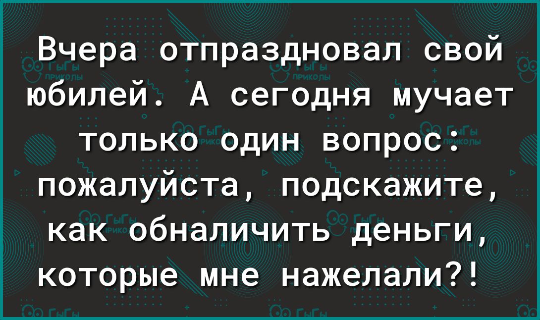 Вчера отпраздновал свой юбилей А сегодня мучает только один вопрос пожалуйста подскажите как обналичить деньги которые мне нажепапи