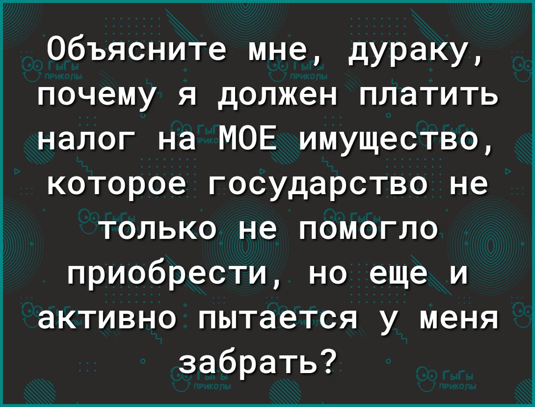 Объясните мне дураку почему я должен платить налог на МОЕ имущество которое государство не только не помогло приобрести но еще и активно пытается у меня забрать
