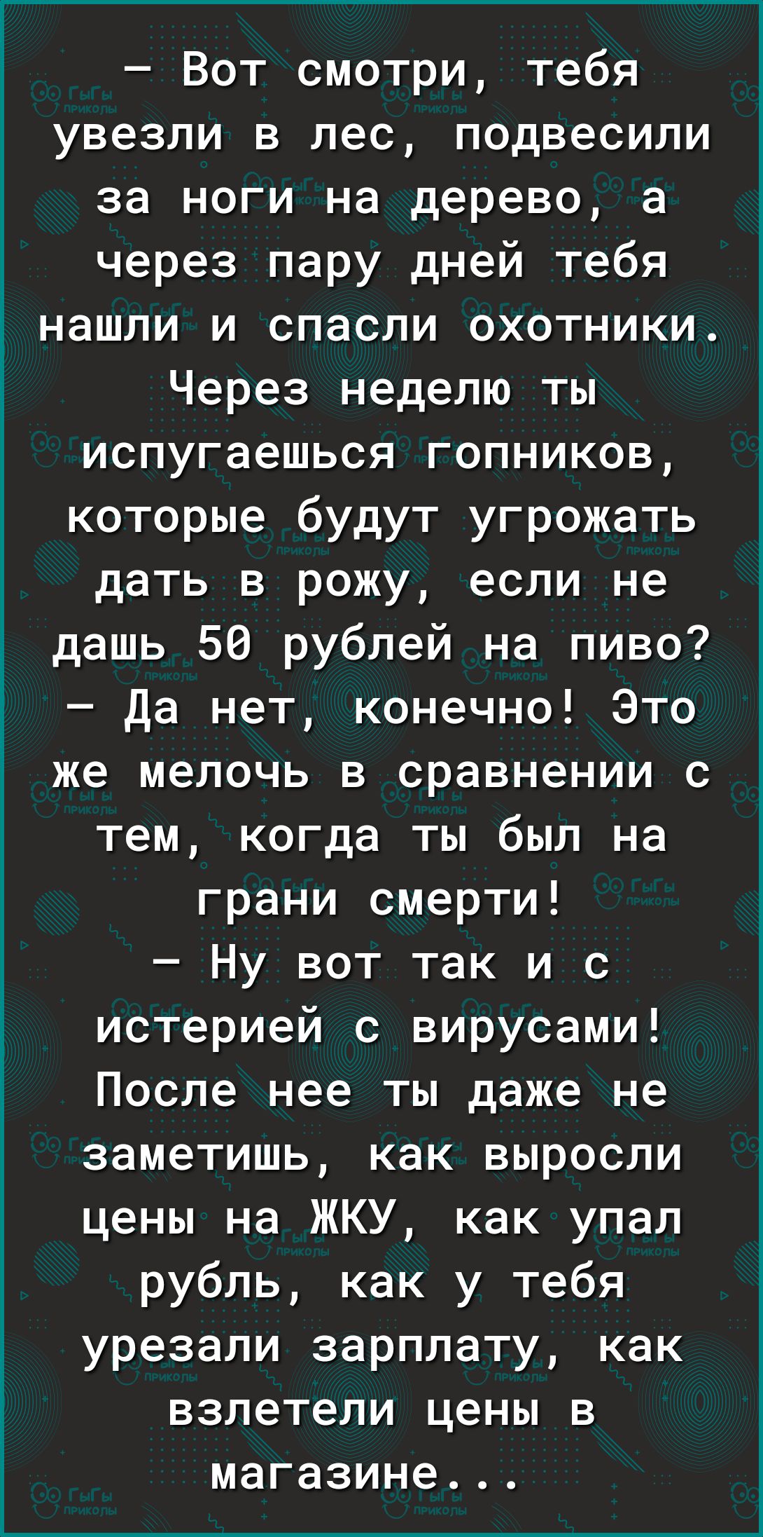 Вот смотри тебя увезли в лес подвесили за ноги на дерево а через пару дней тебя нашли и спасли охотники Через неделю ты испугаешься гопников которые будут угрожать дать в рожу если не дашь 50 рублей на пиво Да нет конечно Это же мелочь в сравнении с тем когда ты был на грани смерти Ну вот так и с истерией с вирусами После нее ты даже не заметишь как выросли цены на ЖКУ как упал рубль как у тебя ур
