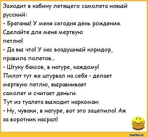 Заходит в кабину летящего самолета новый русски Братаны У меня сегодня день рождения Сделайте для меня мертвую петлю да вы что У нас воздушный коридор правила полетов Штуку баксов в натуре каждому Пилот тут же штурвал на себя делает мертвую петлю выравнивает самолет и считает деньги Тут из туалета выходит наркома Ну чуваки в натуре вот это зацепило Аж за воротник насрал