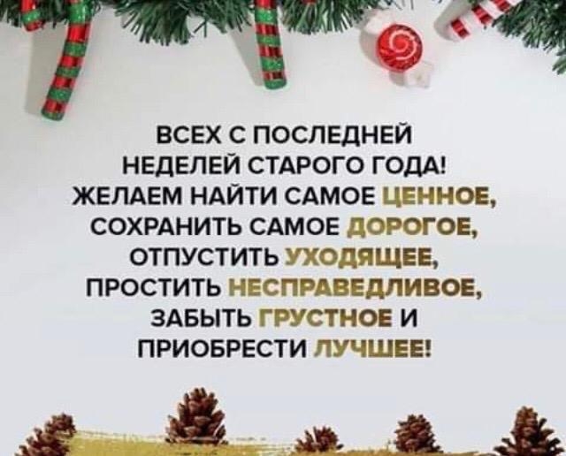 ВСЕХ С ПОСПЕДНЕЙ НЕДЕЛЕЙ СТАРОГО ГОДА ЖЕЛАЕМ НАЙТИ САМОЕ ЦЕННОЕ СОХРАНИТЬ САМОЕ дОРОГОЕ ОТПУСТИТЬ УХОДИЩЕЕ ПРОСТИТЬ НЕСПРАВЕДЛИВОЕ ЗАБЫТЬ ГРУСТНОЕ И ПРИОБРЕСТИ ЛУЧШЕЕ