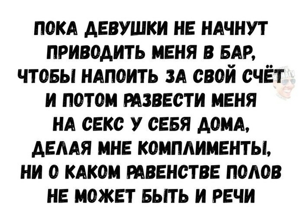 ПОКА ДЕВУШКИ НЕ НАЧНУТ ПРИВОАИТЬ МЕНЯ В БАР ЧТОБЫ НАПОИТЬ ЗА СВОИ СЧЁТ И ПОТОМ РАЗВЕСТИ МЕНЯ НА СЕКС У СЕБЯ ДОМА АЕААЯ МНЕ КОМПАИМЕНТЫ НИ О КАКОМ РАВЕНСТВЕ ПОАОВ НЕ МОЖЕТ БЫТЬ И РЕЧИ