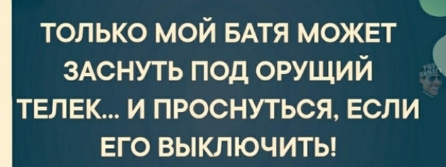 только мой БАТЯ может зАснуть под орущий телек и проснуться если его выключиты