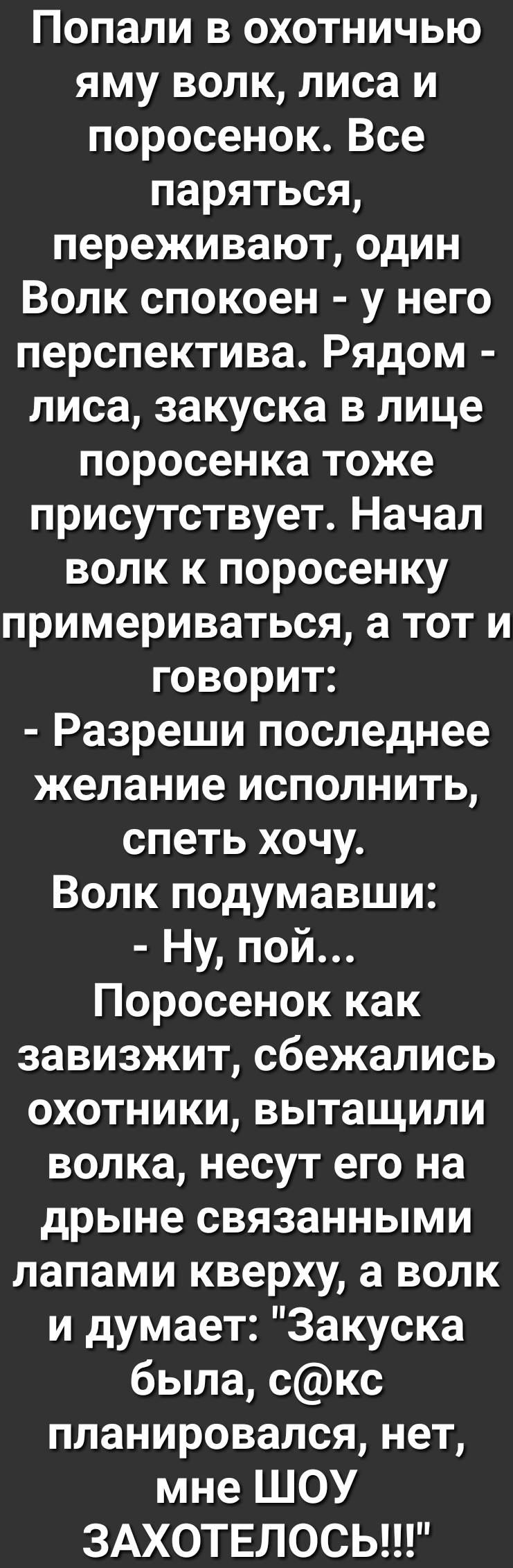 Попали в охотничью яму волк лиса и поросенокВсе паряться переживают один Волк спокоен у него перспектива Рядом лиса закуска в лице поросенка тоже присутствует Начал волк к поросенку примериваться а тот и говорит Разреши последнее желание исполнить спеть хочу Волк подумавши Ну пой Поросенок как завизжит сбежались охотники вытащили волка несут его на дрыне связанными лапами кверху а волк и думает За