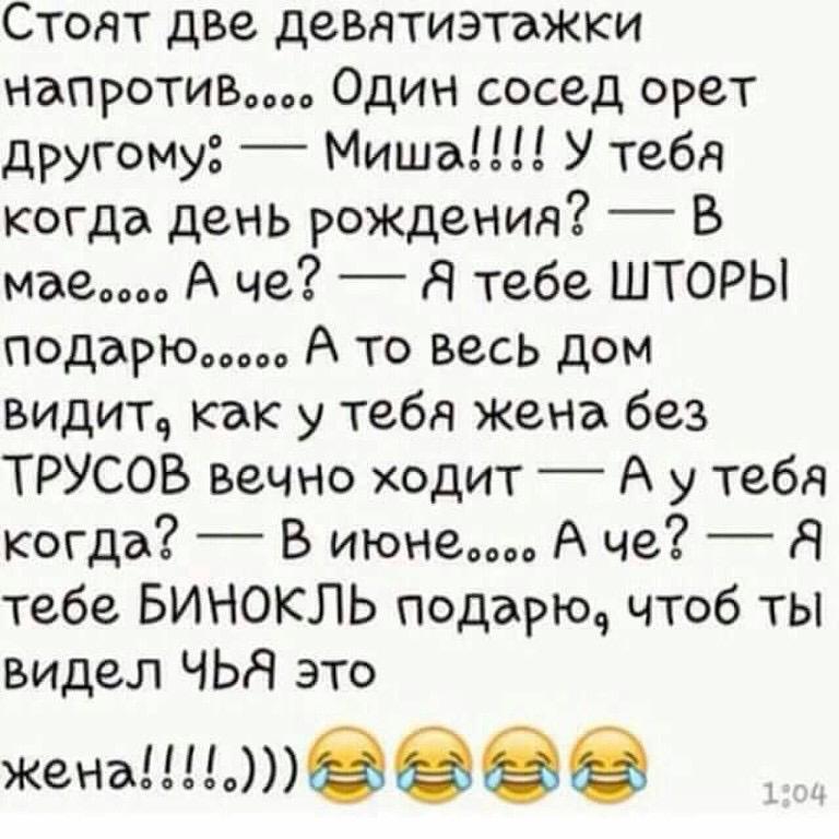 Стоят две девятиэтажки напротив Один сосед орет другому Миша У тебя когда день рождения В маем А че Я тебе ШТОРЫ подарюш А то весь дом видит как у тебя жена без ТРУСОВ вечно ходит А у тебя когда _ В июне А че _ Я тебе БИНОКЛЬ подарю чтоб ты видел ЧЬЯ это женадв