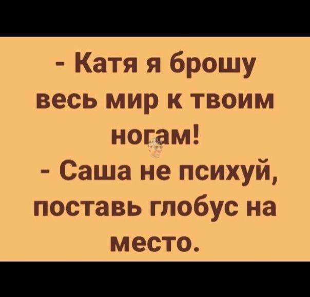 Катя я брошу весь мир к твоим ногам Саша не психуй поставь глобус на место