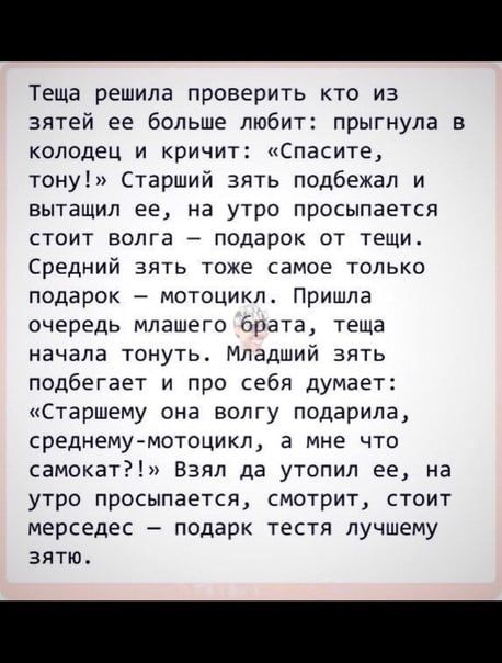 Теща решила проверить кто из зятей ее больше любит прыгнула колодец и кричит Спасите тону Старший зять подбежал и вытащил ее на утро просыпается стоит волга подарок от тещи Средний зять тоже самое только подарок мотоцикл Пришла очередь мпашего брата теща начала тонуть Младший зять подбегает и про себя думает Старшему она волгу подарила среднему мотоцикл а мне что самокат Взял да утопил ее на утро 