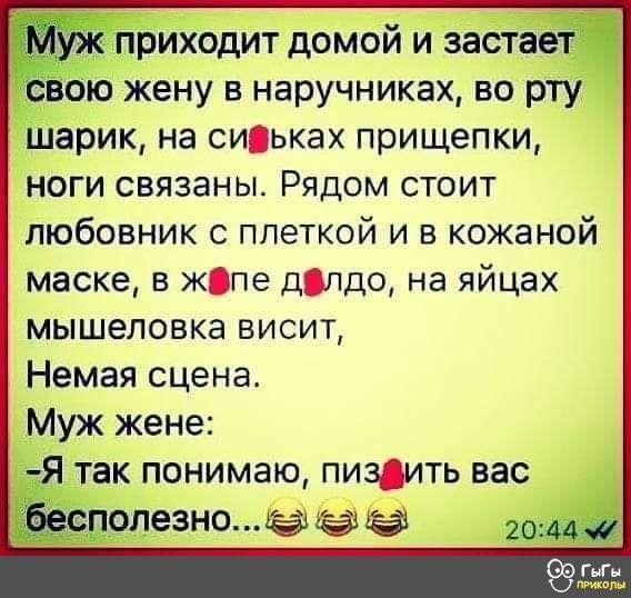 приходит домой и застаеёч ою жену в наручниках во рту шарик на сиьках прищепки ноги связаны Рядом стоит любовник с плеткой и в кожаной маске в жпе дпдо на яйцах мышеловке висит Немая сцена Муж жене Я так понимаю пиздить вас 990ле3но
