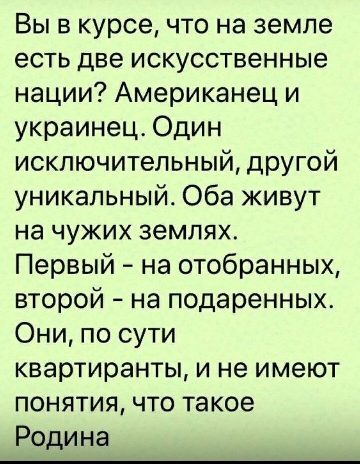 Вы в курсе что на земле есть две искусственные нации Американец и украинец Один исключительный другой уникальный Оба живут на чужих землях Первый на отобранных второй на подаренных Они по сути квартиранты и не имеют понятия что такое Родина