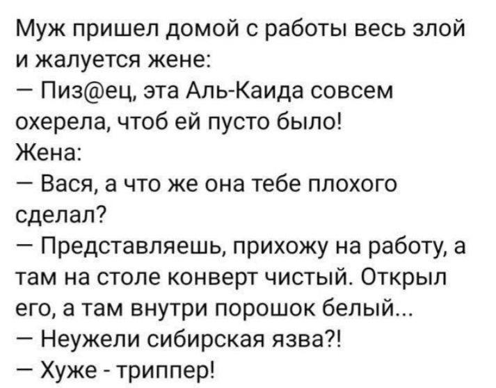 Муж пришел домой с работы весь злой и жалуется жене Пизец эта Аль Каида совсем охерепа чтоб ей пусто было Жена Вася а что же она тебе плохого сделал Представляешь прихожу на работу а там на столе конверт чистый Открыл его а там внутри порошок белый Неужели сибирская язва Хуже триппер