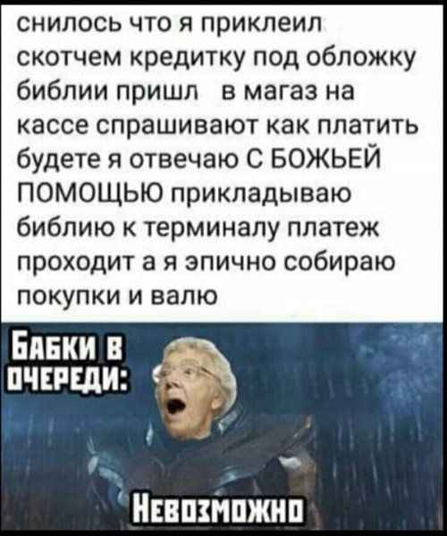снилось что я приклеил скотчем кредитку под обложку библии пришл в магаз на кассе спрашивают как платить будете я отвечаю С БОЖЬЕЙ ПОМОЩЬЮ прикладываю библию к терминалу платеж проходит а я эпично собираю ПОКУПКИ И БЭЛЮ Банки пчиши _ Нипзнпжип