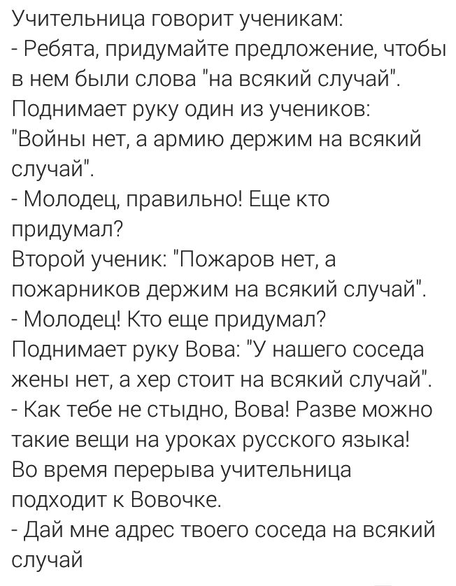 Учительница говорит ученикам Ребята придумайте предложение чтобы в нем были слова на всякий случай Поднимает руку один из учеников Войны нет а армию держим на всякий случай Молодец правильно Еще кто придумал Второй ученик Гожаров нет а пожарников держим на всякий случай Молодец Кто еце придумал Поднимает руку Вова У нашего соседа жены нет а хер стоит на всякий случай Как тебе не стыдно Вова Разве 