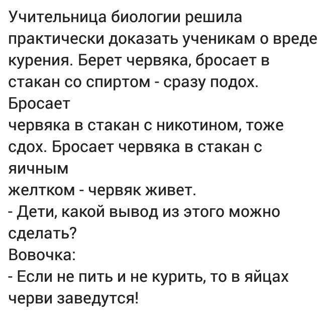 Учительница биологии решила практически доказать ученикам о вреде курения Берет червяка бросает в стакан со спиртом сразу подох Бросает червяка в стакан с никотином тоже сдох Бросает червяка в стакан с яичным желтком червяк живет Дети какой вывод из этого можно сделать Вовочка Если не пить и не курить то в яйцах черви заведутся