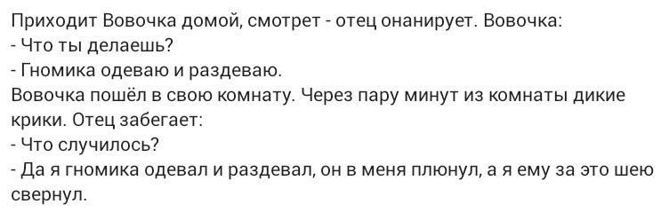 Приходит Вовочка домой смотрет _ отец онанирует Вовочка Что ты делаешь _ Гномика одеваю и раздеваю Вовочка пошёл в свою комнату Через пару минут из комнаты дикие крики Отец забегает Что случилось _ Да я тномика одевал и раздевал он в меня плюнула я ему за это шею свернул