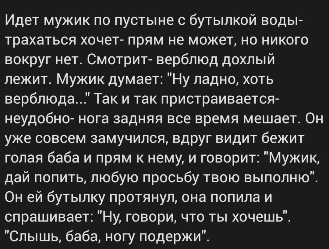 Идет мужик по пустыне бутылкой воды трахаться хочет прям не может но никого вокруг нет Смотрит верблюд дохлый лежит Мужик думает Ну ладно хоть верблюда Так и так пристраиваетсэъ неудобно нога задняя все время мешает Он уже совсем замучился ВдРУг видит бежит голая баба и прям к нему и говорит Мужик дай попить любую просьбу твою выпопню Он ей бутылку протянул она попила и спрашивает Ну говори что ты