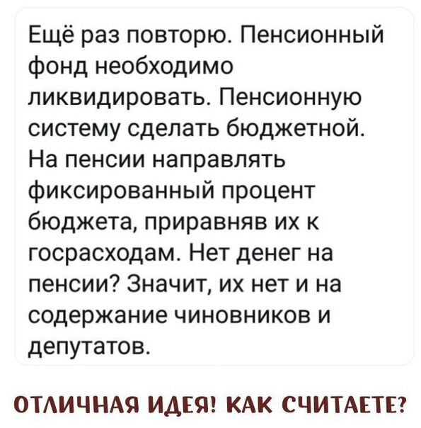 Ещё раз повторю Пенсионный фонд необходимо ликвидировать Пенсионную систему сделать бюджетнойо На пенсии направлять фиксированный процент бюджета приравняв их к госрасходам Нет денег на пенсии Значит их нет и на содержание чиновников и депутатов ОТАИЧНАЯ ИДЕЯ КАК СЧИТАЕТЕ