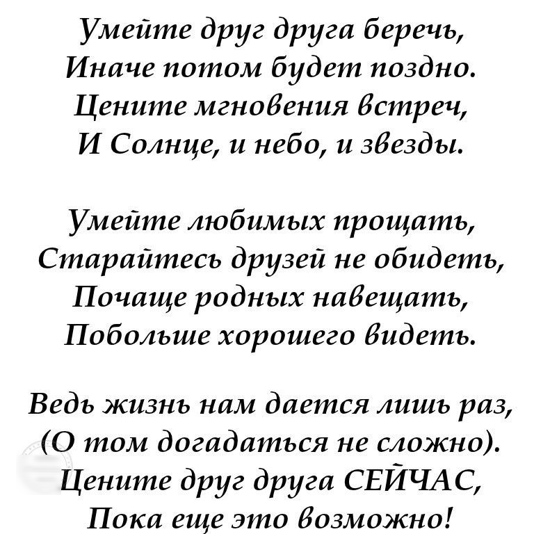 Умейте друг друга беречь Иначе потом будет поздно Цените мгновения Истреч И Солнце и небо и 38е3дь1 Умейте любимых прощать Старайтесь друзей не обидеть Почаще родных набещать Побольше хорошего Видеть Ведь жизнь нам дается лишь раз 0 том догадаться не сложно Цените друг друга СЕЙЧАС Пока еще это возможно