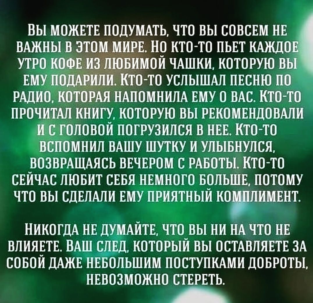 ВЫ МОЖЕТЕ ПОДУМАТЬ ЧТО ВЫ СОВСЕМ НЕ ВАЖНЫ В ЭТОМ ИРЕ НО НТОТО ПЬЕТ КАЖДО ___ИМОИ ЧАШКИ КОТОРУЮ ВБЕ ТО ТО УСЛЫШАЛ ПЕСНЮ ПО РАДИО КОТОРАЯ НАПОМНИЛА ЕМУ О НАС КТО ТО ПРОЧИТАП КНИГУ КОТОРУЮ ВЫ РЕКОМЕНДОВАЛИ И С Г ОПОВОИ ПОГРУЗИПСЯ В НЕЕ КТО ТО ВСПОМНИЛ ВАШУ ШУТКУ И УЛЫБНУПСЯ _ВОЗВРАЩАЯСЬ ВЕЧЕРОМ С РАБОТЫ КТО ТО СЕИЧАС ЛЮБИТ СЕБЯ НЕМНОГО БОЛЬШЕ ПОТОМУ ЧТО ВЫ СДЕЛАЛИ ЕМУ ПРИЯТНЫИ КОПИМЕНТ НИКОГДА НЕ ДУМ