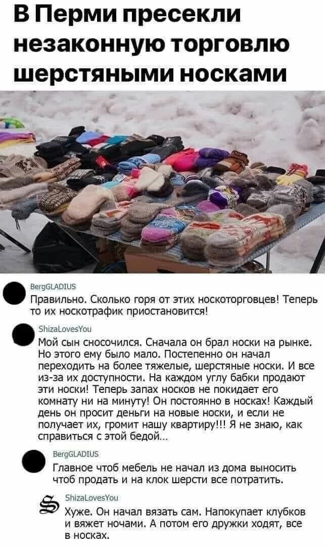 В Перми пресекли незаконную торговлю _шерстяными носками ВещбЦПШЭ Правильно Сколько горя от этих носкоторговцев Теперь то их носкотрафик приосгановится 52аЬ3увеУои Мой сын сносочился Сначала он брал носки на рынке Но этого ему было мало Постепенно он начал переходить на более тяжелые шерстяные носки И все из за их доступносги На каждом углу бабки продают эти носки Теперь запах носков не покидает е