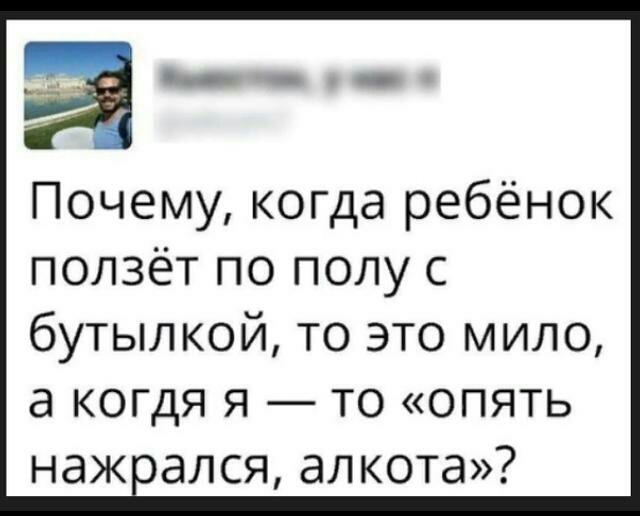 Почему когда ребёнок ползёт по полу с бутылкой то это мило а когдя я то опять нажоался алкота