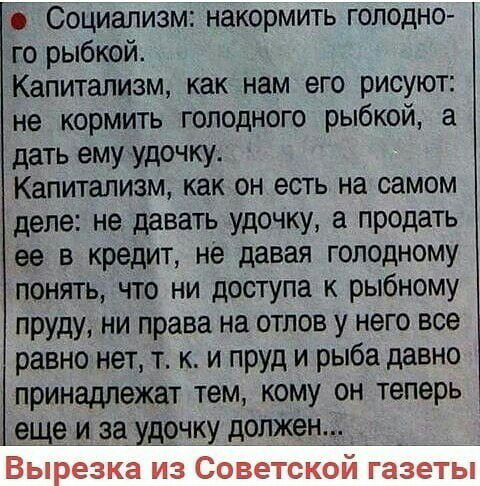 Социализм накормить голодно го рыбкой Капитализм как нам его рисуют не кормить голодного рыбкой а дать ему удочку Капитализм как он есть на самом деле не давать удочку а продать ее в кредит не давая голодному понять что ни доступа к рыбному пруду ни права на отлов у него все равно нет т к и пруд и рыба давно принадлежат тем кому он теперь еще и за удочку должен БЫ резка ИЗ СОБЭТЁКОИ ЕЭЗЁТЫ
